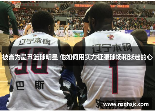 被誉为最丑篮球明星 他如何用实力征服球场和球迷的心