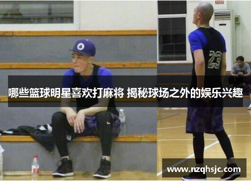 哪些篮球明星喜欢打麻将 揭秘球场之外的娱乐兴趣