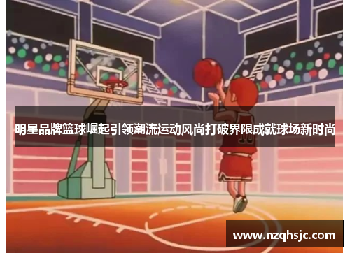 明星品牌篮球崛起引领潮流运动风尚打破界限成就球场新时尚