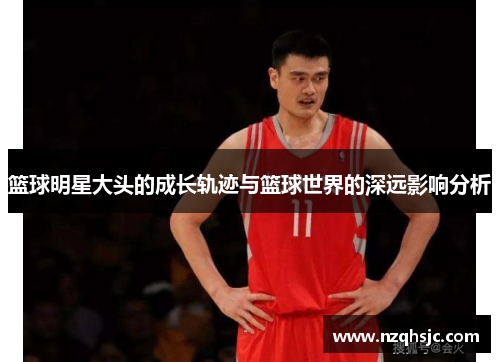 篮球明星大头的成长轨迹与篮球世界的深远影响分析