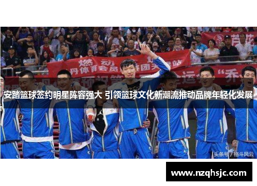 安踏篮球签约明星阵容强大 引领篮球文化新潮流推动品牌年轻化发展