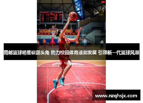 南邮篮球明星崭露头角 助力校园体育蓬勃发展 引领新一代篮球风潮