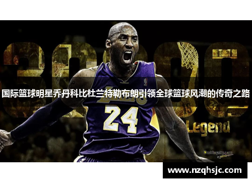 国际篮球明星乔丹科比杜兰特勒布朗引领全球篮球风潮的传奇之路