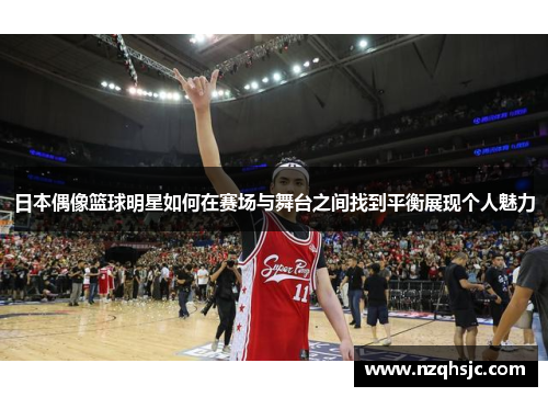 日本偶像篮球明星如何在赛场与舞台之间找到平衡展现个人魅力