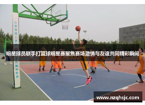 明星球员联手打篮球明星赛聚焦赛场激情与友谊共同精彩瞬间